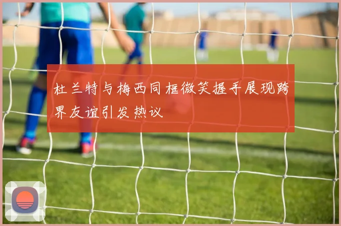 杜兰特与梅西同框微笑握手展现跨界友谊引发热议